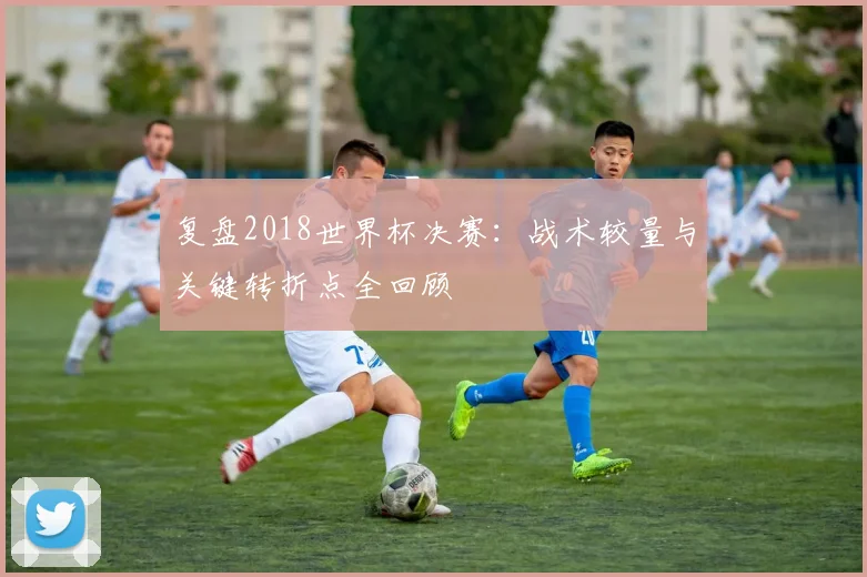 复盘2018世界杯决赛:战术较量与关键转折点全回顾