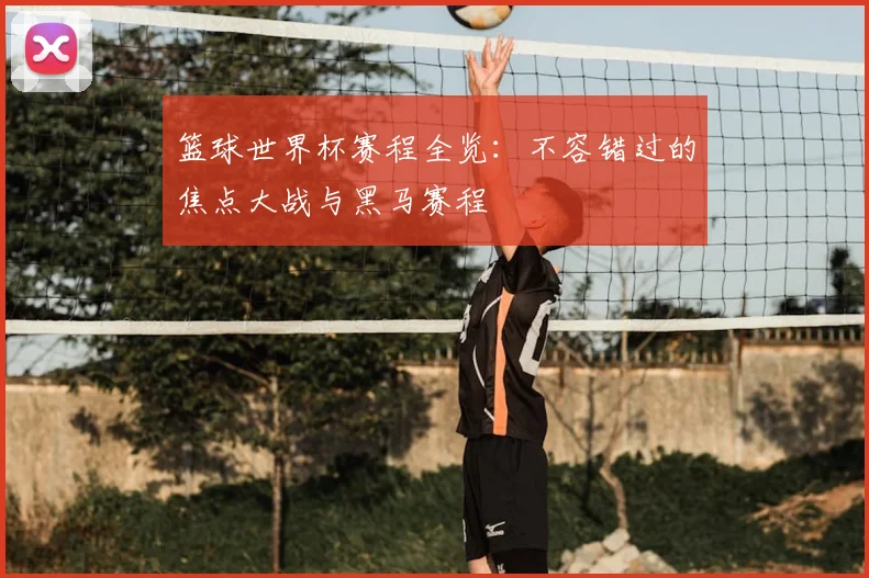 篮球世界杯赛程全览:不容错过的焦点大战与黑马赛程