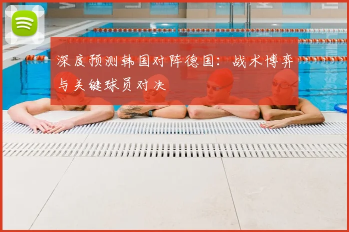 深度预测韩国对阵德国：战术博弈与关键球员对决