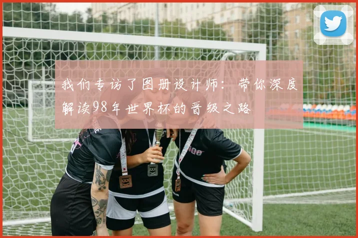 我们专访了图册设计师:带你深度解读98年世界杯的晋级之路