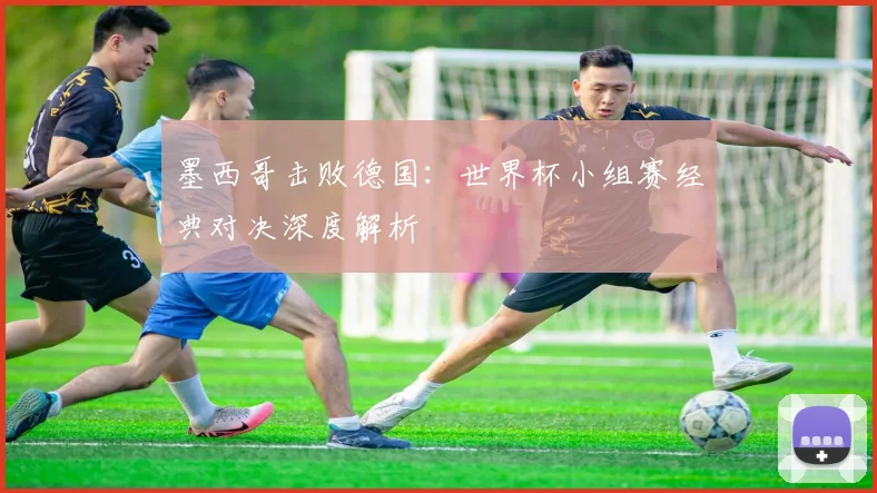 墨西哥击败德国：世界杯小组赛经典对决深度解析