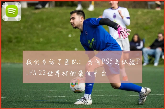 我们专访了团队:为何PS5是体验FIFA 22世界杯的最佳平台