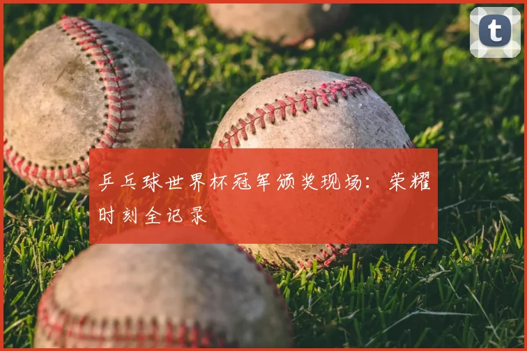 乒乓球世界杯冠军颁奖现场：荣耀时刻全记录
