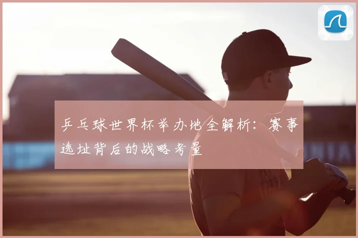 乒乓球世界杯举办地全解析：赛事选址背后的战略考量