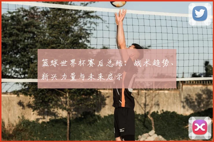 篮球世界杯赛后总结:战术趋势、新兴力量与未来启示