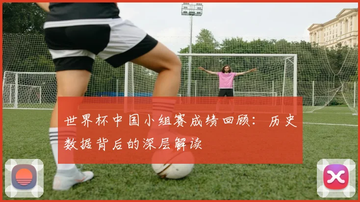 世界杯中国小组赛成绩回顾：历史数据背后的深层解读