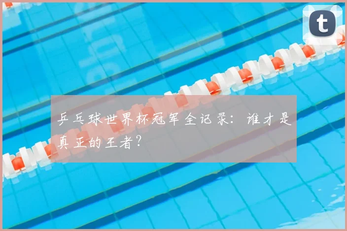 乒乓球世界杯冠军全记录：谁才是真正的王者？