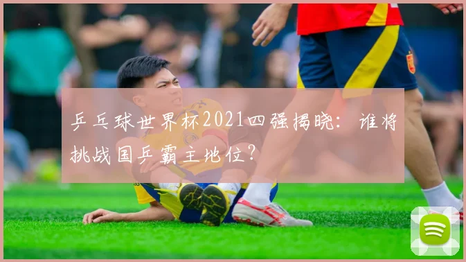 乒乓球世界杯2021四强揭晓：谁将挑战国乒霸主地位？