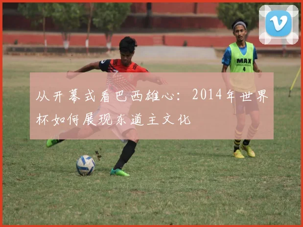 从开幕式看巴西雄心:2014年世界杯如何展现东道主文化