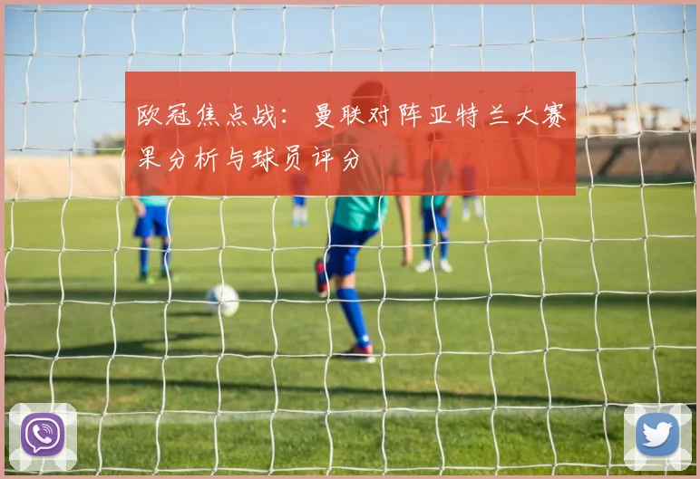 欧冠焦点战：曼联对阵亚特兰大赛果分析与球员评分