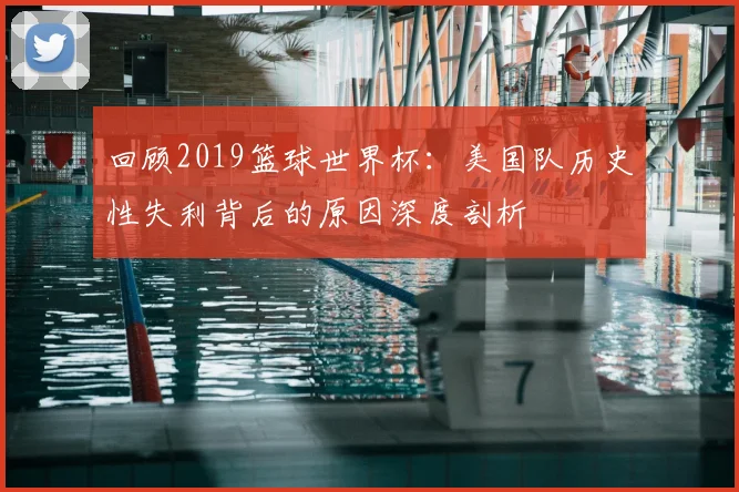 回顾2019篮球世界杯：美国队历史性失利背后的原因深度剖析