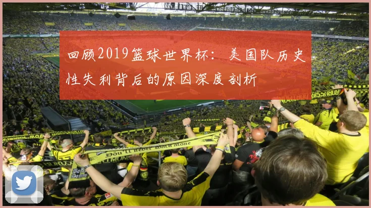 回顾2019篮球世界杯：美国队历史性失利背后的原因深度剖析