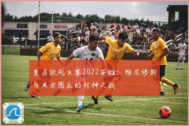 皇马欧冠决赛2022英雄：维尼修斯与库尔图瓦的封神之战