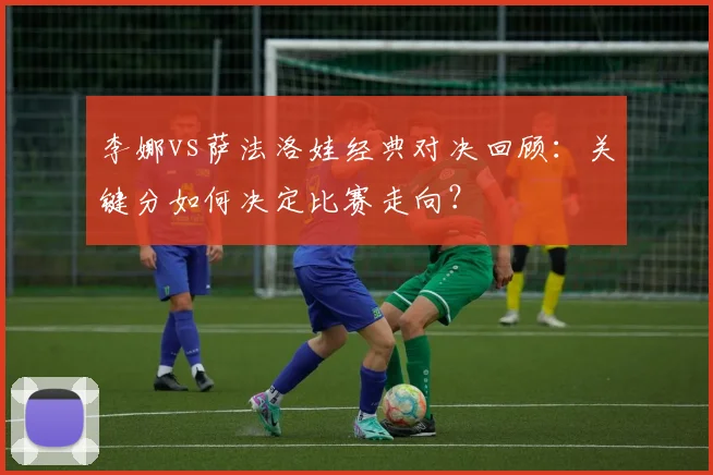 李娜vs萨法洛娃经典对决回顾：关键分如何决定比赛走向？