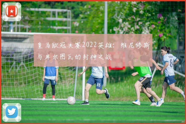 皇马欧冠决赛2022英雄：维尼修斯与库尔图瓦的封神之战
