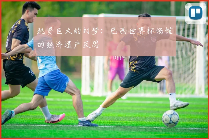 耗资巨大的幻梦：巴西世界杯场馆的经济遗产反思
