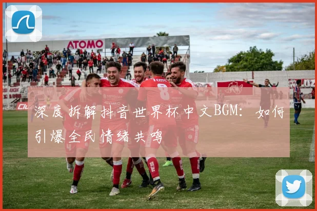 深度拆解抖音世界杯中文BGM：如何引爆全民情绪共鸣